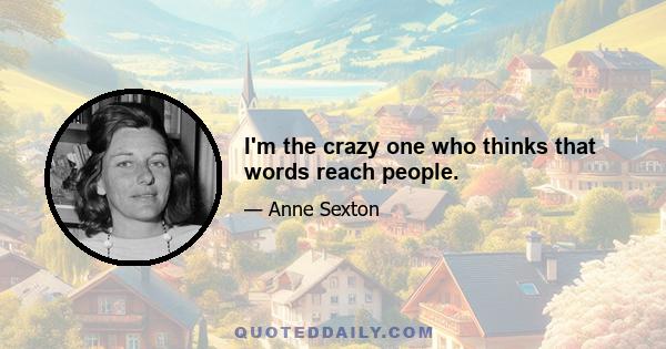 I'm the crazy one who thinks that words reach people.