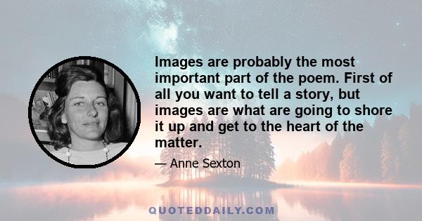 Images are probably the most important part of the poem. First of all you want to tell a story, but images are what are going to shore it up and get to the heart of the matter.