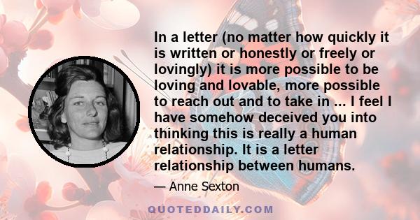 In a letter (no matter how quickly it is written or honestly or freely or lovingly) it is more possible to be loving and lovable, more possible to reach out and to take in ... I feel I have somehow deceived you into