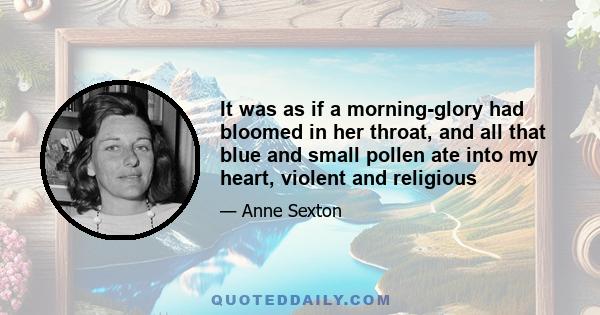 It was as if a morning-glory had bloomed in her throat, and all that blue and small pollen ate into my heart, violent and religious