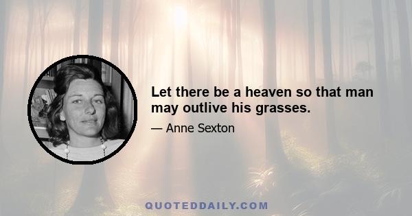 Let there be a heaven so that man may outlive his grasses.