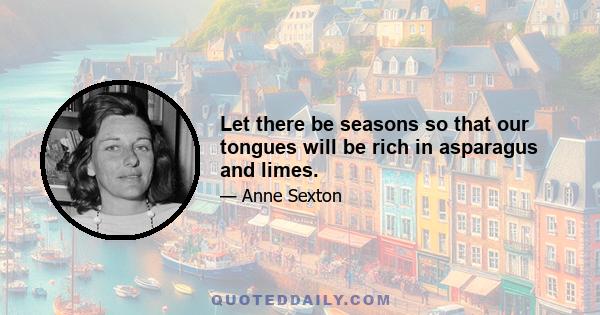 Let there be seasons so that our tongues will be rich in asparagus and limes.