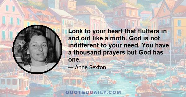 Look to your heart that flutters in and out like a moth. God is not indifferent to your need. You have a thousand prayers but God has one.