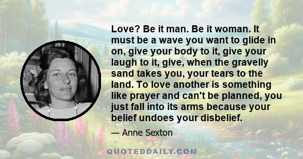 Love? Be it man. Be it woman. It must be a wave you want to glide in on, give your body to it, give your laugh to it, give, when the gravelly sand takes you, your tears to the land. To love another is something like