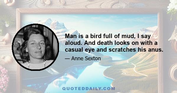 Man is a bird full of mud, I say aloud. And death looks on with a casual eye and scratches his anus.