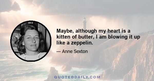 Maybe, although my heart is a kitten of butter, I am blowing it up like a zeppelin.