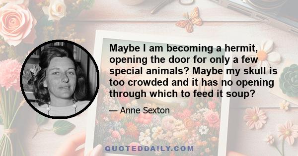 Maybe I am becoming a hermit, opening the door for only a few special animals? Maybe my skull is too crowded and it has no opening through which to feed it soup?