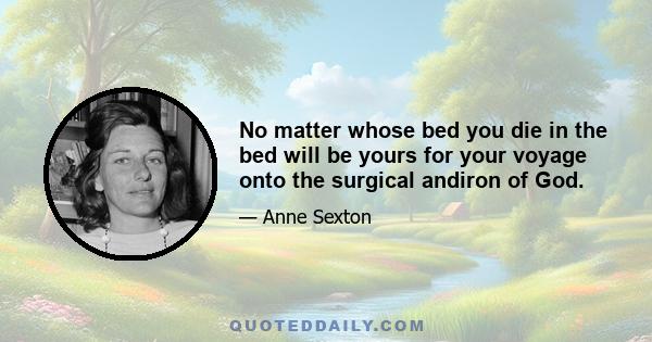 No matter whose bed you die in the bed will be yours for your voyage onto the surgical andiron of God.