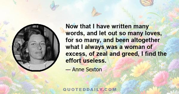 Now that I have written many words, and let out so many loves, for so many, and been altogether what I always was a woman of excess, of zeal and greed, I find the effort useless.