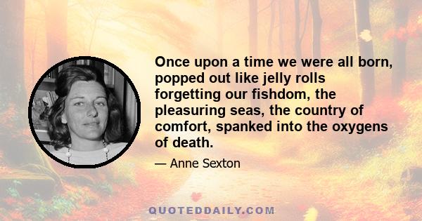 Once upon a time we were all born, popped out like jelly rolls forgetting our fishdom, the pleasuring seas, the country of comfort, spanked into the oxygens of death.