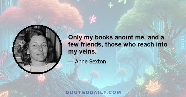 Only my books anoint me, and a few friends, those who reach into my veins.