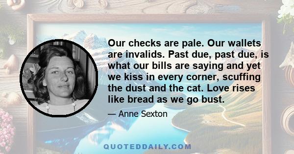 Our checks are pale. Our wallets are invalids. Past due, past due, is what our bills are saying and yet we kiss in every corner, scuffing the dust and the cat. Love rises like bread as we go bust.