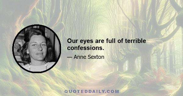 Our eyes are full of terrible confessions.