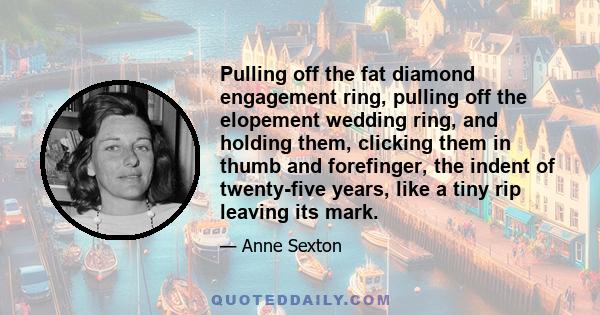 Pulling off the fat diamond engagement ring, pulling off the elopement wedding ring, and holding them, clicking them in thumb and forefinger, the indent of twenty-five years, like a tiny rip leaving its mark.