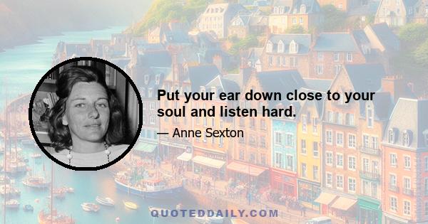 Put your ear down close to your soul and listen hard.