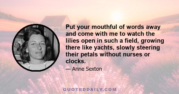 Put your mouthful of words away and come with me to watch the lilies open in such a field, growing there like yachts, slowly steering their petals without nurses or clocks.