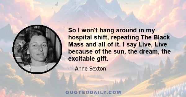 So I won't hang around in my hospital shift, repeating The Black Mass and all of it. I say Live, Live because of the sun, the dream, the excitable gift.