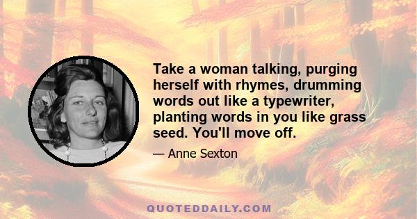 Take a woman talking, purging herself with rhymes, drumming words out like a typewriter, planting words in you like grass seed. You'll move off.