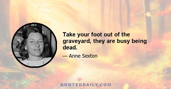 Take your foot out of the graveyard, they are busy being dead.