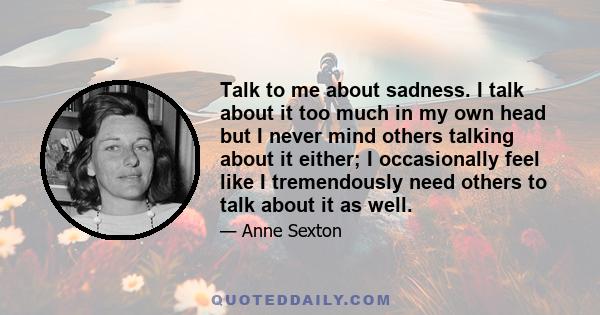 Talk to me about sadness. I talk about it too much in my own head but I never mind others talking about it either; I occasionally feel like I tremendously need others to talk about it as well.