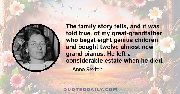 The family story tells, and it was told true, of my great-grandfather who begat eight genius children and bought twelve almost new grand pianos. He left a considerable estate when he died.