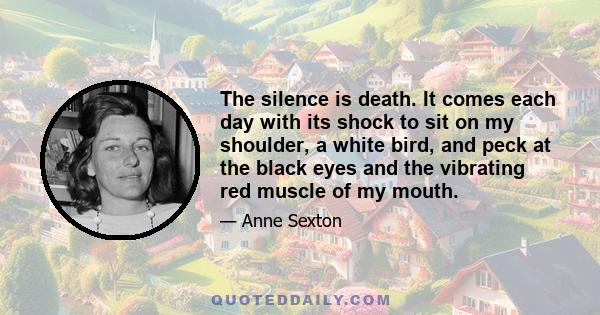 The silence is death. It comes each day with its shock to sit on my shoulder, a white bird, and peck at the black eyes and the vibrating red muscle of my mouth.