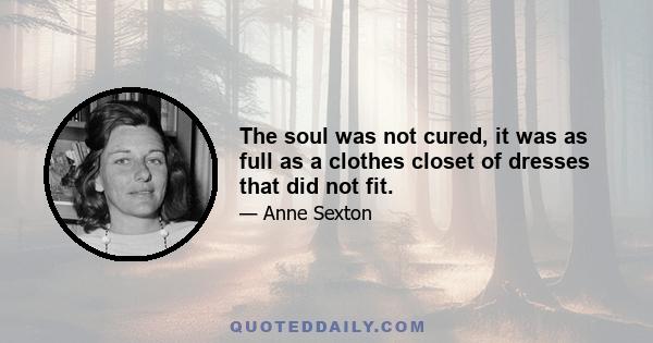 The soul was not cured, it was as full as a clothes closet of dresses that did not fit.