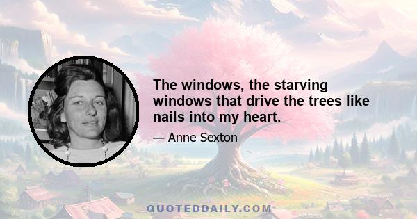 The windows, the starving windows that drive the trees like nails into my heart.