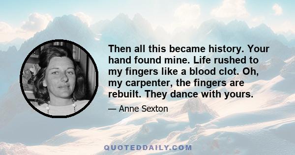 Then all this became history. Your hand found mine. Life rushed to my fingers like a blood clot. Oh, my carpenter, the fingers are rebuilt. They dance with yours.