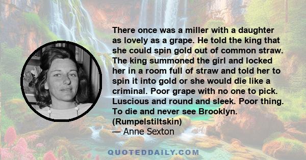 There once was a miller with a daughter as lovely as a grape. He told the king that she could spin gold out of common straw. The king summoned the girl and locked her in a room full of straw and told her to spin it into 