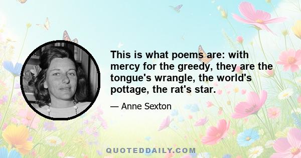 This is what poems are: with mercy for the greedy, they are the tongue's wrangle, the world's pottage, the rat's star.