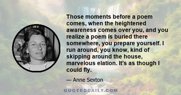 Those moments before a poem comes, when the heightened awareness comes over you, and you realize a poem is buried there somewhere, you prepare yourself. I run around, you know, kind of skipping around the house,