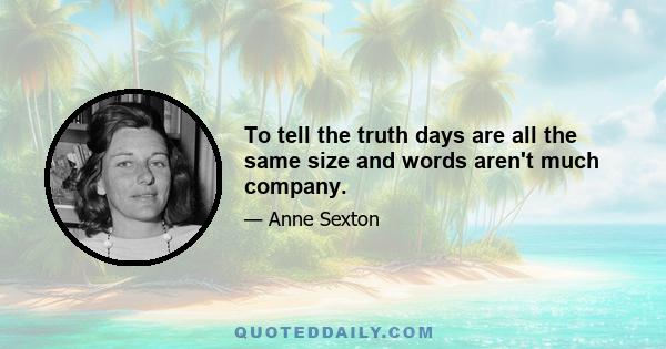 To tell the truth days are all the same size and words aren't much company.