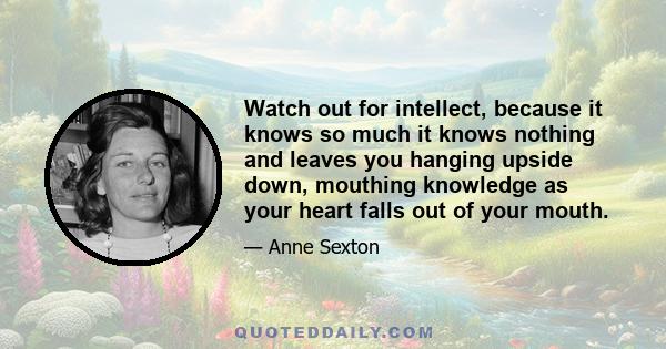 Watch out for intellect, because it knows so much it knows nothing and leaves you hanging upside down, mouthing knowledge as your heart falls out of your mouth.