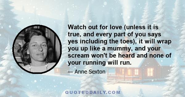 Watch out for love (unless it is true, and every part of you says yes including the toes), it will wrap you up like a mummy, and your scream won't be heard and none of your running will run.