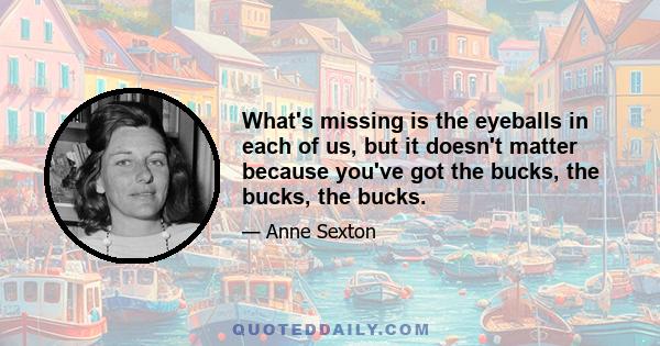 What's missing is the eyeballs in each of us, but it doesn't matter because you've got the bucks, the bucks, the bucks.