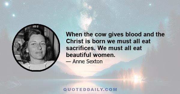 When the cow gives blood and the Christ is born we must all eat sacrifices. We must all eat beautiful women.