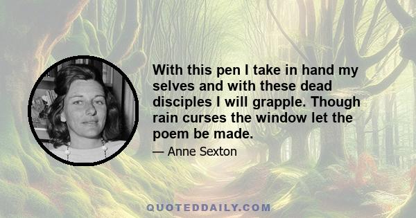 With this pen I take in hand my selves and with these dead disciples I will grapple. Though rain curses the window let the poem be made.