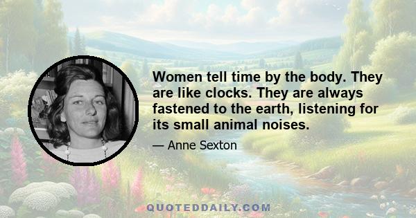 Women tell time by the body. They are like clocks. They are always fastened to the earth, listening for its small animal noises.