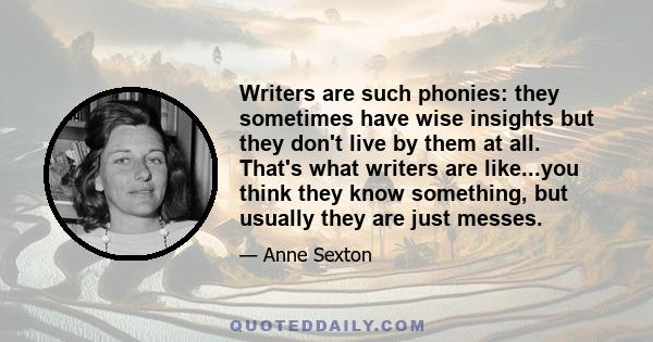 Writers are such phonies: they sometimes have wise insights but they don't live by them at all. That's what writers are like...you think they know something, but usually they are just messes.