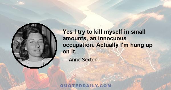 Yes I try to kill myself in small amounts, an innocuous occupation. Actually I'm hung up on it.