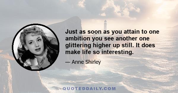 Just as soon as you attain to one ambition you see another one glittering higher up still. It does make life so interesting.