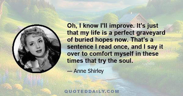 Oh, I know I'll improve. It's just that my life is a perfect graveyard of buried hopes now. That's a sentence I read once, and I say it over to comfort myself in these times that try the soul.