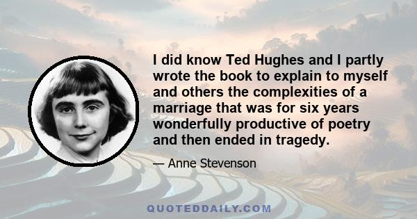 I did know Ted Hughes and I partly wrote the book to explain to myself and others the complexities of a marriage that was for six years wonderfully productive of poetry and then ended in tragedy.