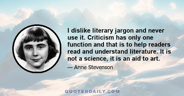 I dislike literary jargon and never use it. Criticism has only one function and that is to help readers read and understand literature. It is not a science, it is an aid to art.