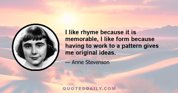 I like rhyme because it is memorable, I like form because having to work to a pattern gives me original ideas.