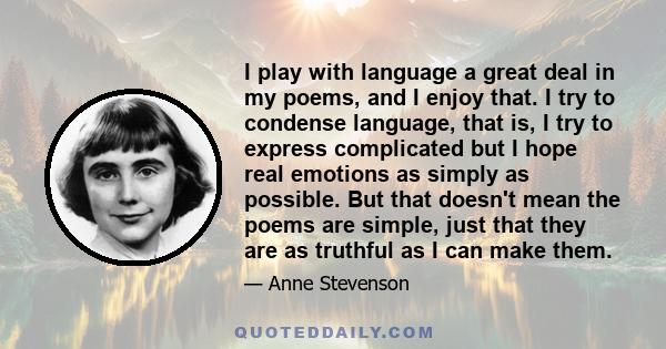 I play with language a great deal in my poems, and I enjoy that. I try to condense language, that is, I try to express complicated but I hope real emotions as simply as possible. But that doesn't mean the poems are