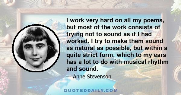 I work very hard on all my poems, but most of the work consists of trying not to sound as if I had worked. I try to make them sound as natural as possible, but within a quite strict form, which to my ears has a lot to