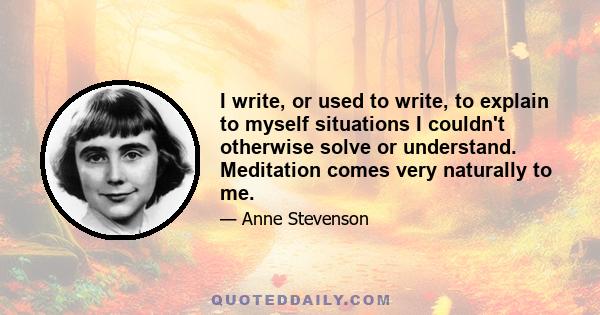 I write, or used to write, to explain to myself situations I couldn't otherwise solve or understand. Meditation comes very naturally to me.