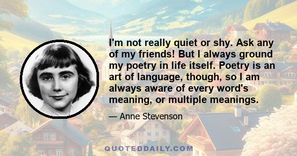 I'm not really quiet or shy. Ask any of my friends! But I always ground my poetry in life itself. Poetry is an art of language, though, so I am always aware of every word's meaning, or multiple meanings.